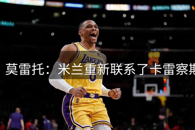 莫雷托：米兰重新联系了卡雷察斯的家人和经纪人