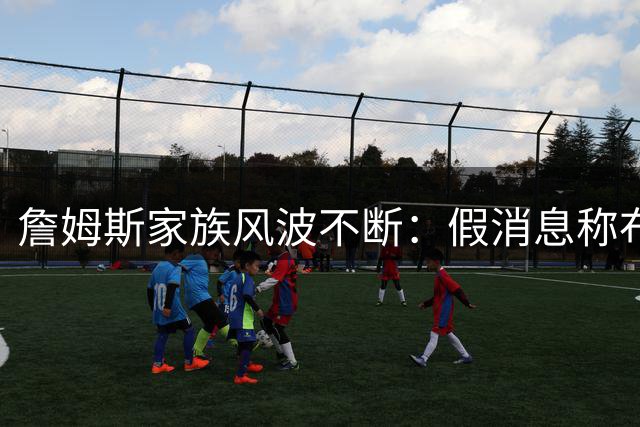 詹姆斯家族风波不断：假消息称布莱斯转学引发热议，真相仍存亚利桑那