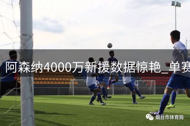 阿森纳4000万新援数据惊艳 单赛季51球超越姆巴佩再现锋线奇迹