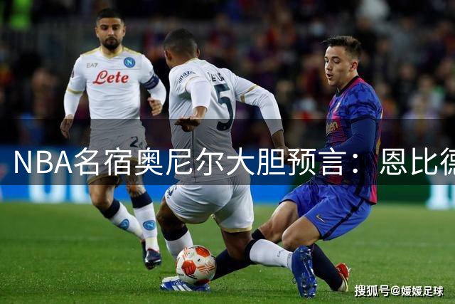 NBA名宿奥尼尔大胆预言：恩比德下赛季将登顶联盟第一中锋